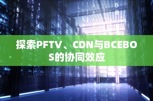 探索PFTV、CDN与BCEBOS的协同效应