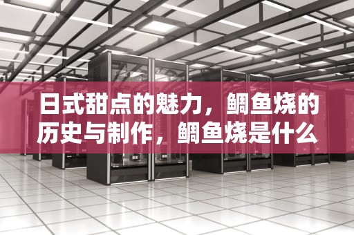 日式甜点的魅力，鲷鱼烧的历史与制作，鲷鱼烧是什么东西