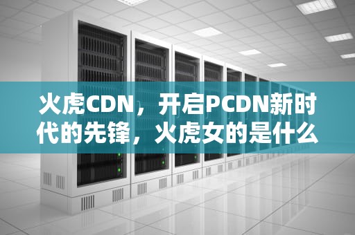 火虎CDN，开启PCDN新时代的先锋，火虎女的是什么命