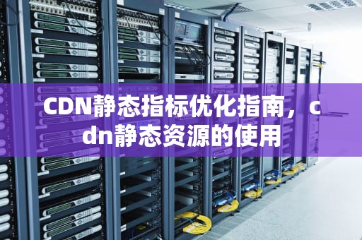 CDN静态指标优化指南，cdn静态资源的使用