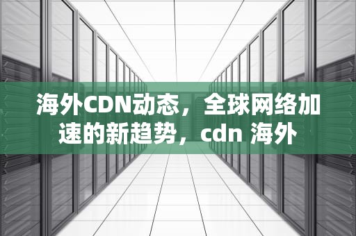海外CDN动态，全球网络加速的新趋势，cdn 海外