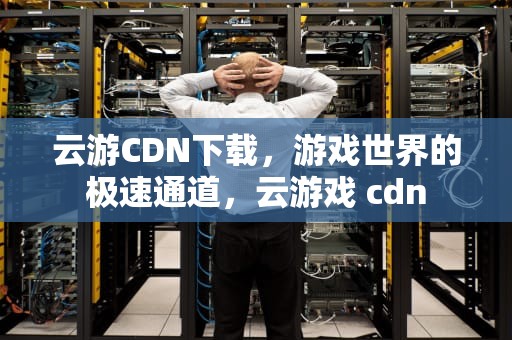云游CDN下载，游戏世界的极速通道，云游戏 cdn