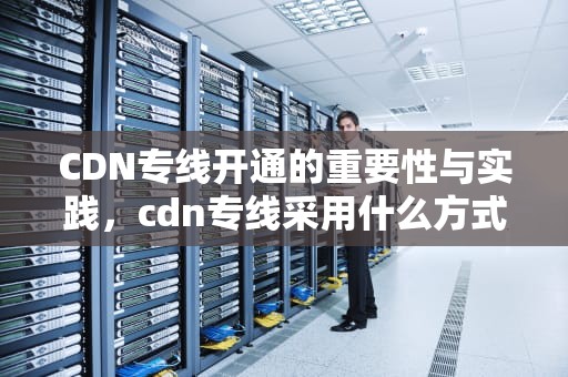 CDN专线开通的重要性与实践，cdn专线采用什么方式