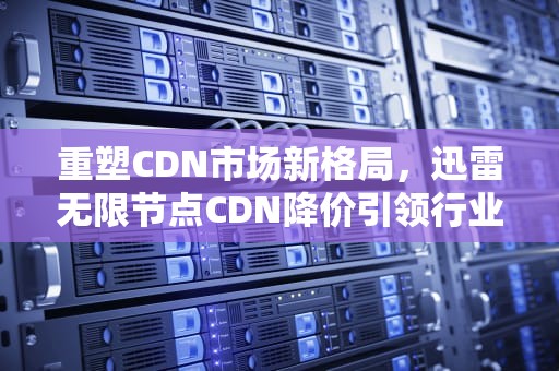 重塑CDN市场新格局，迅雷无限节点CDN降价引领行业变革，cdn迅雷价格
