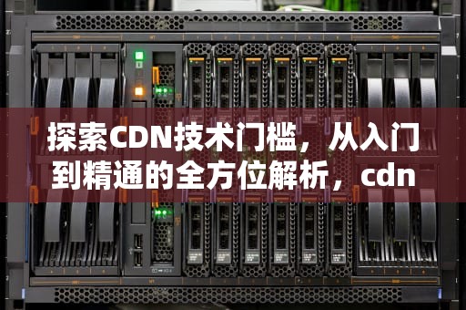 探索CDN技术门槛，从入门到精通的全方位解析，cdn技术门槛高吗