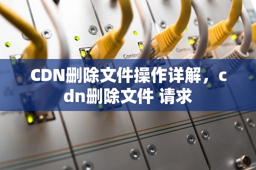 CDN删除文件操作详解，cdn删除文件 请求