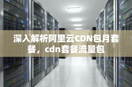 深入解析阿里云CDN包月套餐，cdn套餐流量包