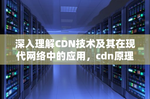 深入理解CDN技术及其在现代网络中的应用，cdn原理与实现