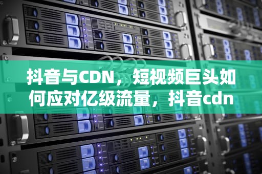 抖音与CDN，短视频巨头如何应对亿级流量，抖音cdn提供商