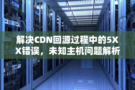 解决CDN回源过程中的5XX错误，未知主机问题解析