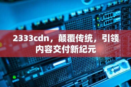 2333cdn，颠覆传统，引领内容交付新纪元