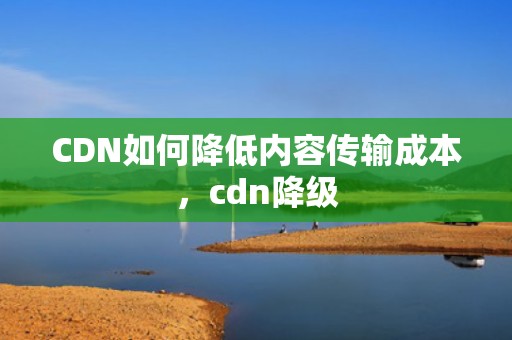 CDN如何降低内容传输成本，cdn降级