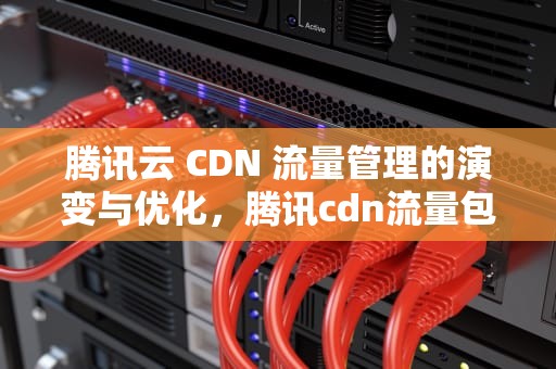 腾讯云 CDN 流量管理的演变与优化，腾讯cdn流量包