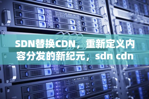 SDN替换CDN，重新定义内容分发的新纪元，sdn cdn