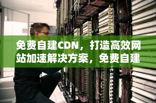 免费自建CDN，打造高效网站加速解决方案，免费自建cdn系统