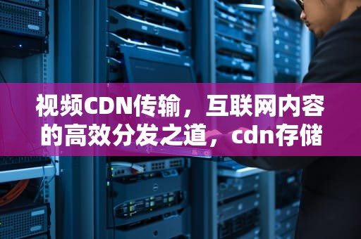 视频CDN传输，互联网内容的高效分发之道，cdn存储视频