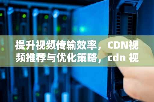 提升视频传输效率，CDN视频推荐与优化策略，cdn 视频