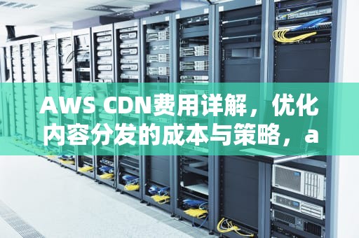 AWS CDN费用详解，优化内容分发的成本与策略，aws cdn 价格