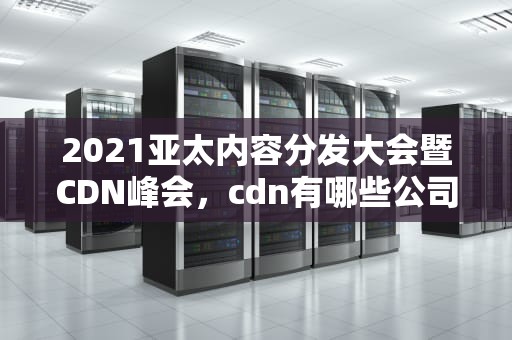 2021亚太内容分发大会暨CDN峰会，cdn有哪些公司