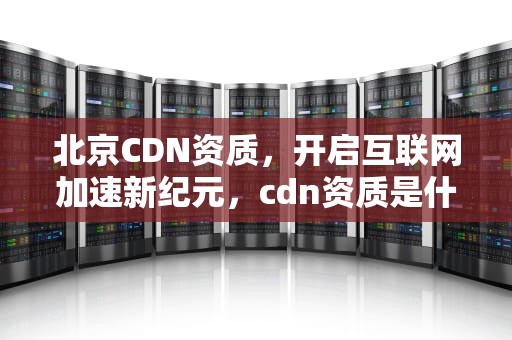 北京CDN资质，开启互联网加速新纪元，cdn资质是什么
