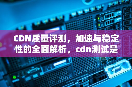 CDN质量评测，加速与稳定性的全面解析，cdn测试是什么意思