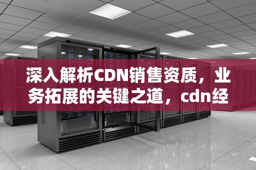 深入解析CDN销售资质，业务拓展的关键之道，cdn经营资质