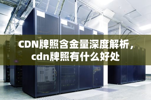 CDN牌照含金量深度解析，cdn牌照有什么好处