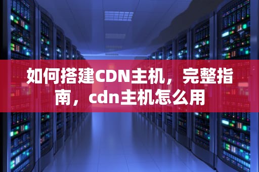 如何搭建CDN主机，完整指南，cdn主机怎么用