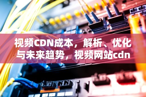 视频CDN成本，解析、优化与未来趋势，视频网站cdn费用