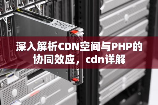 深入解析CDN空间与PHP的协同效应，cdn详解