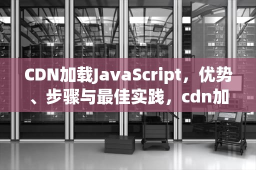 CDN加载JavaScript，优势、步骤与最佳实践，cdn加载js失败了怎么办