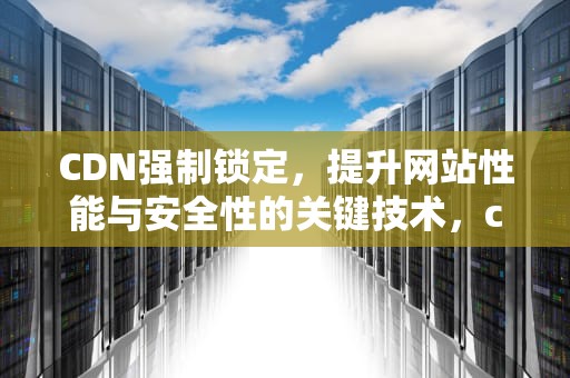 CDN强制锁定，提升网站性能与安全性的关键技术，cdn如何强制更新