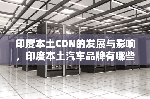 印度本土CDN的发展与影响，印度本土汽车品牌有哪些