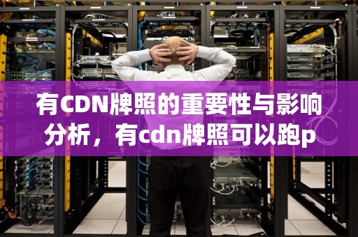 有CDN牌照的重要性与影响分析，有cdn牌照可以跑pcdn业务吗