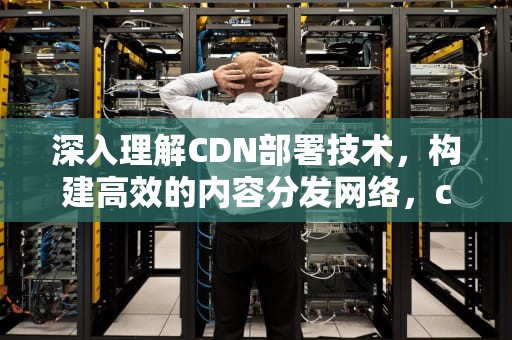 深入理解CDN部署技术，构建高效的内容分发网络，cdn部署方案