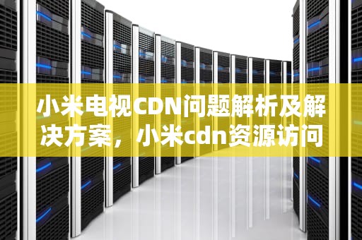 小米电视CDN问题解析及解决方案，小米cdn资源访问出现问题