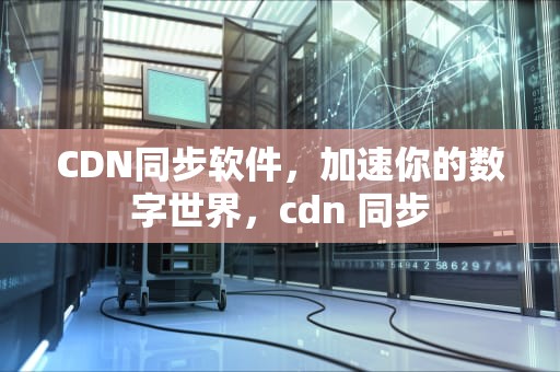 CDN同步软件，加速你的数字世界，cdn 同步