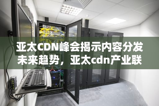 亚太CDN峰会揭示内容分发未来趋势，亚太cdn产业联盟