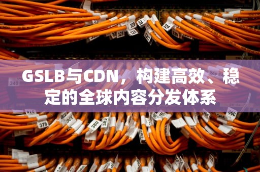 GSLB与CDN，构建高效、稳定的全球内容分发体系