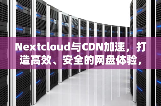 Nextcloud与CDN加速，打造高效、安全的网盘体验，nextcloud速度