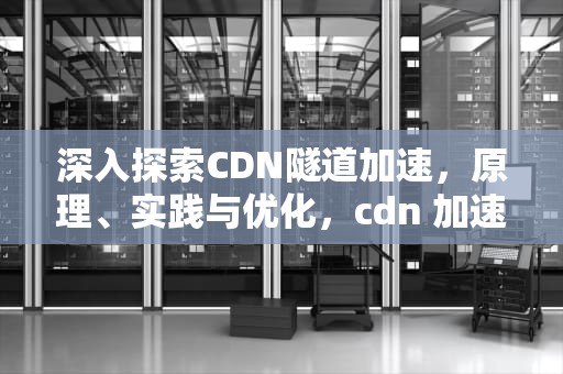 深入探索CDN隧道加速，原理、实践与优化，cdn 加速原理