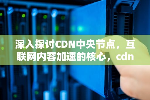 深入探讨CDN中央节点，互联网内容加速的核心，cdn节点指什么