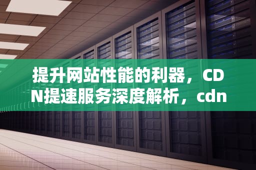 提升网站性能的利器，CDN提速服务深度解析，cdn加速业务