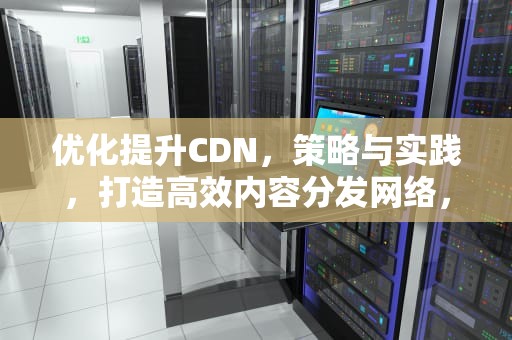 优化提升CDN，策略与实践，打造高效内容分发网络，优化提升是什么意思