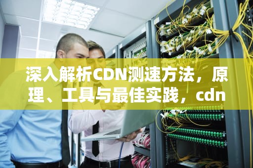 深入解析CDN测速方法，原理、工具与最佳实践，cdn测试方法