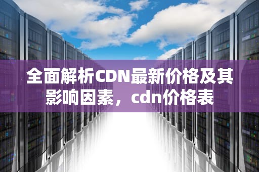 全面解析CDN最新价格及其影响因素，cdn价格表