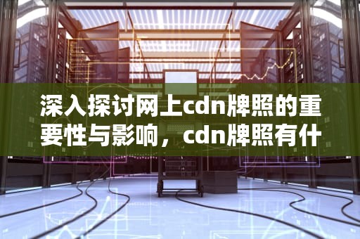 深入探讨网上cdn牌照的重要性与影响，cdn牌照有什么好处