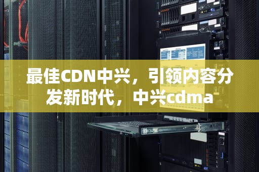 最佳CDN中兴，引领内容分发新时代，中兴cdma