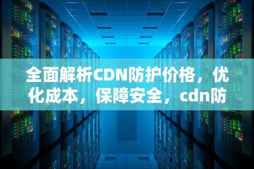 全面解析CDN防护价格，优化成本，保障安全，cdn防护有用吗