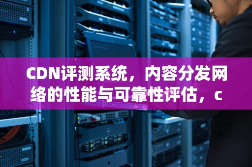 CDN评测系统，内容分发网络的性能与可靠性评估，cdn测试指标
